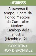Attraverso il tempo. Opere dal Fondo Macconi, da Corot oltre Morlotti. Catalogo della mostra (Mendrisio, 21 settembre-9 dicembre 2007) Sconto