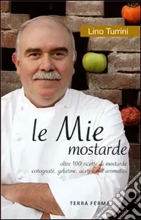 Le mie mostarde. Oltre 100 ricette di mostarde, cotognate, gelatine, aceti e olii aromatici Scelto Dai Clienti
