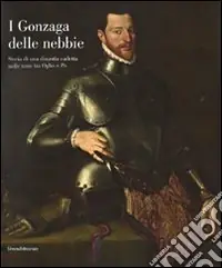 Esclusivo I Gonzaga delle nebbie. Storia di una dinastia cadetta nelle terre tra Oglio e Po. Catalogo della mostra. Ediz. illustrata