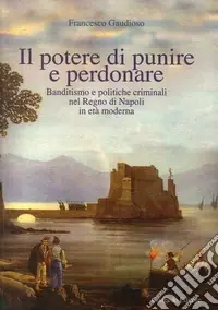 Quantità Limitata Il potere di punire e perdonare. Banditismo e politiche criminali nel Regno di Napoli in età moderna
