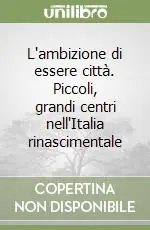 L‘ambizione di essere città. Piccoli, grandi centri nell‘Italia rinascimentale Soddisfatti O Rimborsati
